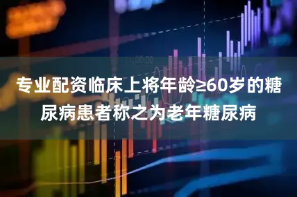 专业配资临床上将年龄≥60岁的糖尿病患者称之为老年糖尿病