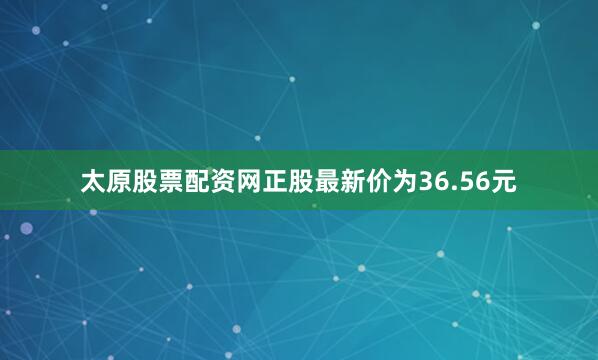 太原股票配资网正股最新价为36.56元