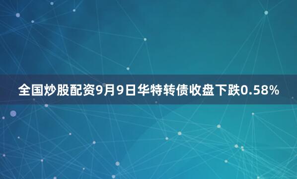 全国炒股配资9月9日华特转债收盘下跌0.58%