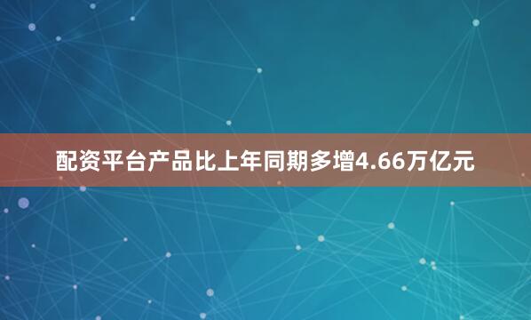配资平台产品比上年同期多增4.66万亿元